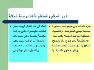 دور المعلم والمتعلم أثناء دراسة الحالة المعلم في هذه الاستراتيجية محفز لطلابه للوصول إلى دراسة مكتملة تعتمد على معلومات صحيحة، وموجه لهم لكي يمارسوا عمليات التصنيف والتحليل بشكل موضوعي .   يقوم الطلاب في مجموعات  صغيرة بعمليات جمع المعلومات، وتنظيمها، وتحليلها؛ للوصول لبيان كاف يعبر عن طبيعة الموضوع، أو إيضاح للمفهوم، أو تحديد أبعاد المشكلة واقتراح حلول مناسبة لها .   