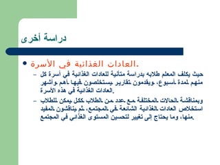 دراسة أخرى العادات الغذائية في الأسرة . حيث يكلف المعلم طلابه بدراسة متأنية للعادات الغذائية في أسرة كل منهم لمدة أسبوع، ويقدمون تقارير يستخلصون فيها أهم وأشهر العادات الغذائية في هذه الأسرة . وبمناقشة الحالات المختلفة مع عدد من الطلاب ككل يمكن للطلاب استخلاص العادات الغذائية الشائعة في المجتمع، ثم يناقشون المفيد منها، وما يحتاج إلى تغيير لتحسين المستوى الغذائي في المجتمع . 