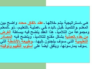 هي استراتيجية يتم خلالها  عقد اتفاق محدد  واضح بين المعلم والتلميذ قبل البدء في عملية التعليم، أو المعلم ومجموعة من التلاميذ، هذا العقد يتضح فيه ببساطة  الغرض من هذه العملية  بشكل مُقنع للتلاميذ، ويتضح فبه  المصادر التعليمية  التي سوف يلجئون إليها،  وطبيعة الأنشطة  التي سوف يمارسونها، ويتفق أيضاً على  أسلوب التقييم وتوقيته . 