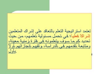 تعتمد استراتيجية التعلم بالتعاقد على إشراك المتعلمين  إشراكاً فعليا ؛ في تحمل مسئولية تعلمهم، من حيث تحديد  كم ما سوف يتعلمونه في فترة زمنية معينة، ومتابعة تقدمهم في الدراسة، وتقييم إنجازاتهم أولاً بأول . 