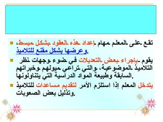 تقع على المعلم مهام  إعداد هذه العقود بشكل مبسط ،  وعرضها بشكل مقنع للتلاميذ . يقوم  بإجراء بعض التعديلات  في ضوء وجهات نظر التلاميذ الموضوعية، والتي تراعي ميولهم وخبراتهم السابقة وطبيعة المواد الدراسية التي يتناولونها . يتدخل  المعلم إذا استلزم الأمر  لتقديم مساعدات  للتلاميذ وتذليل بعض الصعوبات . دور المعلم خلال تلك الاستراتيجية 