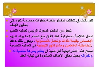 تنير الطريق للطالب ليخطو بنفسه خطوات محسوبة تقود إلى تحقيق الهدف . تجعل من المتعلم المحرك الرئيس لعملية التعليم . تحمل التلاميذ لمسئولية عقد اتفاق مع المعلم إنما يولد لديهم  الإحساس بقيمة الذات وتحمل المسئولية ، ويكون ذلك دافعاً  لديناميكية المتعلمين ومشاركتهم الإيجابية  في العملية التعليمية . تسمح هذه الاستراتيجية لكل تلميذ أن  يتقدم بسرعة مناسبة له ولقدراته  بحيث يحقق الأهداف المنشودة في نهاية العقد . أهمية الاستراتيجية 