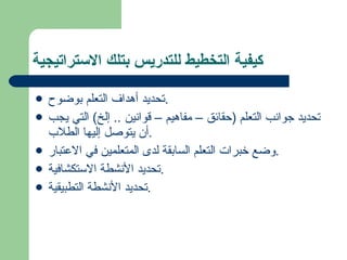 كيفية التخطيط للتدريس بتلك الاستراتيجية تحديد أهداف التعلم بوضوح . تحديد جوانب التعلم  ( حقائق – مفاهيم – قوانين  ..  إلخ )  التي يجب أن يتوصل إليها الطلاب . وضع خبرات التعلم السابقة لدى المتعلمين في الاعتبار . تحديد الأنشطة الاستكشافية . تحديد الأنشطة التطبيقية . 