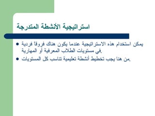 استراتيجية الأنشطة المتدرجة  يمكن استخدام هذه الاستراتيجية عندما يكون هناك فروقاً فردية في مستويات الطلاب المعرفية أو المهارية . من هنا يجب تخطيط أنشطة تعليمية تناسب كل المستويات . 