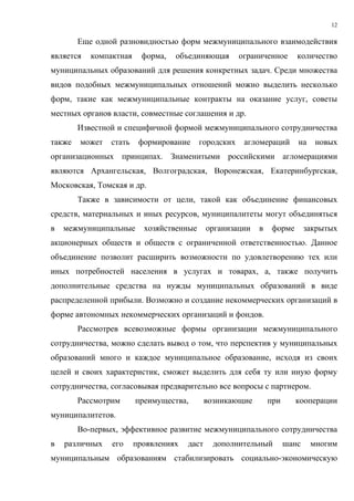 12

        Еще одной разновидностью форм межмуниципального взаимодействия
является   компактная     форма,   объединяющая       ограниченное      количество
муниципальных образований для решения конкретных задач. Среди множества
видов подобных межмуниципальных отношений можно выделить несколько
форм, такие как межмуниципальные контракты на оказание услуг, советы
местных органов власти, совместные соглашения и др.
        Известной и специфичной формой межмуниципального сотрудничества
также   может   стать    формирование     городских    агломераций      на    новых
организационных принципах. Знаменитыми российскими агломерациями
являются Архангельская, Волгоградская, Воронежская, Екатеринбургская,
Московская, Томская и др.
        Также в зависимости от цели, такой как объединение финансовых
средств, материальных и иных ресурсов, муниципалитеты могут объединяться
в   межмуниципальные      хозяйственные      организации   в   форме        закрытых
акционерных обществ и обществ с ограниченной ответственностью. Данное
объединение позволит расширить возможности по удовлетворению тех или
иных потребностей населения в услугах и товарах, а, также получить
дополнительные средства на нужды муниципальных образований в виде
распределенной прибыли. Возможно и создание некоммерческих организаций в
форме автономных некоммерческих организаций и фондов.
        Рассмотрев всевозможные формы организации межмуниципального
сотрудничества, можно сделать вывод о том, что перспектив у муниципальных
образований много и каждое муниципальное образование, исходя из своих
целей и своих характеристик, сможет выделить для себя ту или иную форму
сотрудничества, согласовывая предварительно все вопросы с партнером.
        Рассмотрим      преимущества,        возникающие       при     кооперации
муниципалитетов.
        Во-первых, эффективное развитие межмуниципального сотрудничества
в   различных   его     проявлениях   даст     дополнительный        шанс    многим
муниципальным образованиям стабилизировать социально-экономическую
 