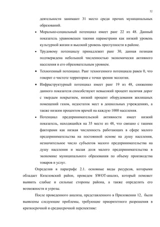 52

          деятельности занимают 31 место среди прочих муниципальных
          образований.
      •   Морально-социальный потенциал имеет ранг 22 из 48. Данный
          показатель уравновешен такими параметрами как низкий уровень
          культурной жизни и высокий уровень преступности в районе.
      •   Трудовому потенциалу принадлежит ранг 30, данная позиция
          подтверждена небольшой численностью экономически активного
          населения и его образовательным уровнем.
      • Техногенный потенциал. Ранг техногенного потенциала равен 0, что
          говорит о чистоте территории с точки зрения экологии.
      • Инфраструктурный потенциал имеет ранг 19 из 48, снижению
          данного показателя способствуют невысокий процент наличия дорог
          с твердым покрытием, низкий процент оборудования жилищных
          помещений газом, недостаток мест в дошкольных учреждениях, а
          также низким процентом врачей на каждую 1000 населения.
      •   Потенциал      предпринимательской   активности    имеет    низкий
          показатель, находящийся на 35 месте из 48, что связано с такими
          факторами как низкая численность работающих в сфере малого
          предпринимательства на постоянной основе на душу населения,
          незначительное число субъектов малого предпринимательства на
          душу населения и малая доля малого предпринимательства в
          экономике муниципального образования по объему производства
          товаров и услуг.
      Определив в параграфе 2.1. основные виды ресурсов, которыми
обладает Кизеловский район, проведем SWOT-анализ, который поможет
выявить слабые и сильные стороны района, а также определить его
возможности и угрозы.
      После проведенного анализа, представленного в Приложении 12, были
выявлены следующие проблемы, требующие приоритетного разрешения в
краткосрочной и среднесрочной перспективе:
 