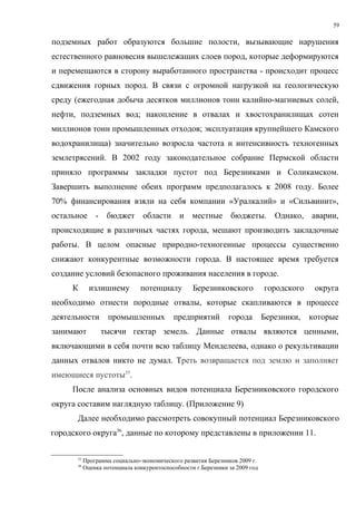 59

подземных работ образуются большие полости, вызывающие нарушения
естественного равновесия вышележащих слоев пород, которые деформируются
и перемещаются в сторону выработанного пространства - происходит процесс
сдвижения горных пород. В связи с огромной нагрузкой на геологическую
среду (ежегодная добыча десятков миллионов тонн калийно-магниевых солей,
нефти, подземных вод; накопление в отвалах и хвостохранилищах сотен
миллионов тонн промышленных отходов; эксплуатация крупнейшего Камского
водохранилища) значительно возросла частота и интенсивность техногенных
землетрясений. В 2002 году законодательное собрание Пермской области
приняло программы закладки пустот под Березниками и Соликамском.
Завершить выполнение обеих программ предполагалось к 2008 году. Более
70% финансирования взяли на себя компании «Уралкалий» и «Сильвинит»,
остальное - бюджет области и местные бюджеты.                                    Однако, аварии,
происходящие в различных частях города, мешают производить закладочные
работы. В целом опасные природно-техногенные процессы существенно
снижают конкурентные возможности города. В настоящее время требуется
создание условий безопасного проживания населения в городе.
     К        излишнему         потенциалу         Березниковского            городского    округа
необходимо отнести породные отвалы, которые скапливаются в процессе
деятельности         промышленных           предприятий         города        Березники,   которые
занимают          тысячи гектар земель. Данные отвалы являются ценными,
включающими в себя почти всю таблицу Менделеева, однако о рекультивации
данных отвалов никто не думал. Треть возвращается под землю и заполняет
имеющиеся пустоты35.
     После анализа основных видов потенциала Березниковского городского
округа составим наглядную таблицу. (Приложение 9)
       Далее необходимо рассмотреть совокупный потенциал Березниковского
городского округа36, данные по которому представлены в приложении 11.

       35
            Программа социально-экономического развития Березников 2009 г.
       36
            Оценка потенциала конкурентоспособности г.Березники за 2009 год
 