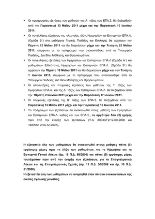    Οι προαγωγικές εξετάσεις των μαθητών της Α΄ τάξης των ΕΠΑ.Σ. θα διεξαχθούν
    από την Παρασκευή 13 Μαΐου 2011 μέχρι και την Παρασκευή 10 Ιουνίου
    2011.
   Οι πανελλήνιες εξετάσεις της τελευταίας τάξης Ημερησίων και Εσπερινών ΕΠΑ.Λ.
    (Ομάδα Β΄) στα μαθήματα Γενικής Παιδείας και Επιλογής θα αρχίσουν την
    Πέμπτη 12 Μαΐου 2011 και θα διαρκέσουν μέχρι και την Τετάρτη 25 Μαΐου
    2011, σύμφωνα με το πρόγραμμα που ανακοινώθηκε από το Υπουργείο
    Παιδείας, Δια Βίου Μάθησης και Θρησκευμάτων.
   Οι πανελλήνιες εξετάσεις των Ημερησίων και Εσπερινών ΕΠΑ.Λ (Ομάδα Α΄) και
    μαθημάτων Ειδικότητας Ημερησίων και Εσπερινών ΕΠΑ.Λ. (Ομάδα Β΄) θα
    αρχίσουν την Πέμπτη 19 Μαΐου 2011 και θα διαρκέσουν μέχρι και την Τετάρτη
    1 Ιουνίου 2011, σύμφωνα με το πρόγραμμα που ανακοινώθηκε από το
    Υπουργείο Παιδείας, Δια Βίου Μάθησης και Θρησκευμάτων.
   Οι απολυτήριες και πτυχιακές εξετάσεις των μαθητών της Γ΄ τάξης των
    Ημερησίων ΕΠΑ.Λ. και της Δ΄ τάξης των Εσπερινών ΕΠΑ.Λ. θα διεξαχθούν από
    την Πέμπτη 2 Ιουνίου 2011 μέχρι και την Παρασκευή 17 Ιουνίου 2011.
   Οι πτυχιακές εξετάσεις της Β΄ τάξης των ΕΠΑ.Σ. θα διεξαχθούν από την
    Παρασκευή 13 Μαΐου 2011 μέχρι και την Παρασκευή 10 Ιουνίου 2011.
   Το πρόγραμμα των εξετάσεων θα ανακοινωθεί στους μαθητές των Ημερησίων
    και Εσπερινών ΕΠΑ.Λ. καθώς και των ΕΠΑ.Σ., το αργότερο δύο (2) ημέρες
    πριν    από   την   έναρξη   των   εξετάσεων   (Υ.Α.   80033/Γ2/12-09-2006   και
    148096/Γ2/24-12-2007).




H εξεταστέα ύλη των μαθημάτων θα ανακοινωθεί στους μαθητές πέντε (5)
εργάσιμες μέρες πριν τη λήξη των μαθημάτων, για τα Ημερήσια και τα
Εσπερινά Γενικά Λύκεια (άρ. 16 Π.Δ. 60/2006) και πέντε (5) εργάσιμες μέρες
τουλάχιστον πριν από την έναρξη των εξετάσεων, για τα Επαγγελματικά
Λύκεια και τις Επαγγελματικές Σχολές (άρ. 12 Π.Δ. 50/2008 και άρ. 10 Π.Δ.
51/2008).
Η εξεταστέα ύλη των μαθημάτων να αναρτηθεί στον πίνακα ανακοινώσεων της
οικείας σχολικής μονάδας.
 