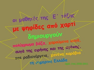 οι μαθητές της  Ε΄ τάξης  με ψηφίδες από χαρτί  δημιουργούν   πολύχρωμα βάζα,  χαρούμενα αυγά, αυγά της ειρήνης και της αγάπης, sos  ραδιενέργεια,  χανένα καράβια  τη σημερινή Ελλάδα σχολ. έτος 2010-2011 