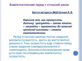 Компетентнісний підхід у сучасній школіВиступ методиста ІМЦО Бухней Я. Й.Корисне все, що примусить дитину  зрозуміти – запам´ятати – засвоїти – привнести до власної ціннісної системи – стати компетентною.Перед сучасною школою постає завдання виховати особистість, здатну до життєтворчої діяльності. Така особистість буде ставити перед собою завдання самовдосконалення й саморозвитку. Конкурентноспроможною може бути лише по-справжньому компетентна особистість.