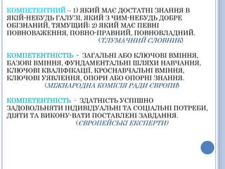 КОМПЕТЕНТНИЙ– 1) ЯКИЙ МАЄ ДОСТАТНІ ЗНАННЯ В ЯКІЙ-НЕБУДЬ ГАЛУЗІ, ЯКИЙ З ЧИМ-НЕБУДЬ ДОБРЕ ОБІЗНАНИЙ, ТЯМУЩИЙ; 2) ЯКИЙ МАЄ ПЕВНІ ПОВНОВАЖЕННЯ, ПОВНО-ПРАВНИЙ, ПОВНОВЛАДНИЙ.                				 (ТЛУМАЧНИЙ СЛОВНИК)КОМПЕТЕНТНІСТІЬ  -  ЗАГАЛЬНІ АБО КЛЮЧОВІ ВМІННЯ, БАЗОВІ ВМІННЯ, ФУНДАМЕНТАЛЬНІ ШЛЯХИ НАВЧАННЯ, КЛЮЧОВІ КВАЛІФІКАЦІЇ, КРОСНАВЧАЛЬНІ ВМІННЯ, КЛЮЧОВІ УЯВЛЕННЯ, ОПОРИ АБО ОПОРНІ ЗНАННЯ.	         (МІЖНАРОДНА КОМІСІЯ РАДИ ЄВРОПИ)КОМПЕТЕНТНІСТЬ-  ЗДАТНІСТЬ УСПІШНО ЗАДОВОЛЬНЯТИ ІНДИВІДУАЛЬНІ ТА СОЦІАЛЬНІ ПОТРЕБИ, ДІЯТИ ТА ВИКОНУ-ВАТИ ПОСТАВЛЕНІ ЗАВДАННЯ.  			 (ЄВРОПЕЙСЬКІ ЕКСПЕРТИ)