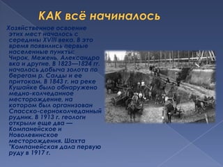 КАК всё начиналосьХозяйственное освоение этих мест началось с середины XVIII века. В это время появились первые населенные пункты: Чирок, Межень, Александровка и другие. В 1823—1824 гг. началась добыча золота по берегам р. Салды и ее притокам. В 1843 г. на реке Кушайке было обнаружено медно-колчеданное месторождение, на котором был организован Спасско-серноколчеданный рудник. В 1913 г. геологи открыли еще два — Компанейское и Новолевинское месторождения. Шахта "Компанейская дала первую руду в 1917 г. 