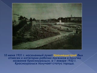 10 июня 1931 г. населенный пункт Уралмедьстройбыл отнесен к категории рабочих поселков и получил название Красноуральск, а 1 января 1932 г. Красноуральск получает статус города. 