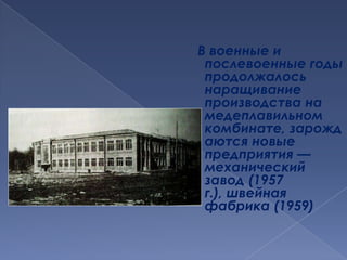 В военные и послевоенные годы продолжалось наращивание производства на медеплавильном комбинате, зарождаются новые предприятия — механический завод (1957 г.), швейная фабрика (1959)
