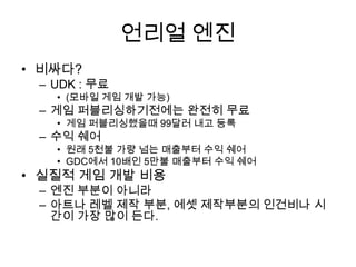 언리얼 엔진 비싸다?UDK : 무료 (모바일 게임 개발 가능)게임 퍼블리싱하기전에는 완전히 무료게임 퍼블리싱했을때99달러 내고 등록수익 쉐어원래 5천불 가량 넘는 매출부터 수익 쉐어GDC에서 10배인 5만불 매출부터 수익 쉐어실질적 게임 개발 비용엔진 부분이 아니라아트나 레벨 제작 부분, 에셋 제작부분의 인건비나 시간이 가장 많이 든다.