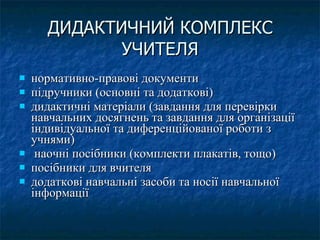 ДИДАКТИЧНИЙ КОМПЛЕКС УЧИТЕЛЯ нормативно-правові документи  підручники (основні та додаткові) дидактичні матеріали (завдання для перевірки навчальних досягнень та завдання для організації індивідуальної та диференційованої роботи з учнями) наочні посібники (комплекти плакатів, тощо) посібники для вчителя додаткові навчальні засоби та носії навчальної інформації  
