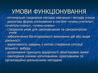 УМОВИ ФУНКЦІОНУВАННЯ - оптимальне поєднання методів навчання і методів учіння - діалогова форма спілкування в системі «учень-учитель»,  «учитель-учень», «учень-учень» - створення умов для самонавчання та самоконтролю учнів - забезпечення багаторазового виконання дій або видів діяльності - варіативність завдань з метою створення ситуації вільного  вибору - дотримання принципу відкритості обов’язкових вимог - оволодіння учнями когнітивними, креативними та організаційно-діяльнісними методами  