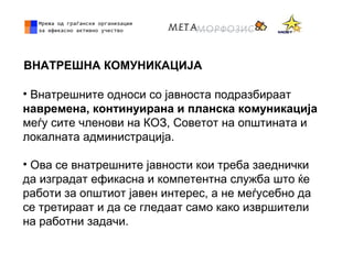ВНАТРЕШНА КОМУНИКАЦИЈА
• Внатрешните односи со јавноста подразбираат
навремена, континуирана и планска комуникација
меѓу сите членови на КОЗ, Советот на општината и
локалната администрација.
• Ова се внатрешните јавности кои треба заеднички
да изградат ефикасна и компетентна служба што ќе
работи за општиот јавен интерес, а не меѓусебно да
се третираат и да се гледаат само како извршители
на работни задачи.
 