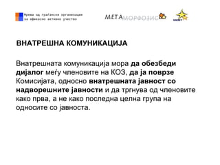 ВНАТРЕШНА КОМУНИКАЦИЈА
Внатрешната комуникација мора да обезбеди
дијалог мeѓу членовите на КОЗ, да ја поврзе
Комисијата, односно внатрешната јавност со
надворешните јавности и да тргнува од членовите
како прва, а не како последна целна група на
односите со јавноста.
 