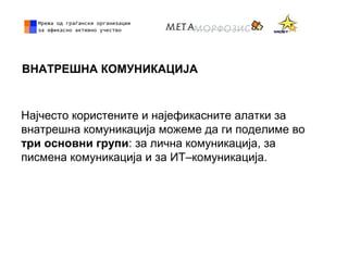 ВНАТРЕШНА КОМУНИКАЦИЈА
Најчесто користените и најефикасните алатки за
внатрешна комуникација можеме да ги поделиме во
три основни групи: за лична комуникација, за
писмена комуникација и за ИТ–комуникација.
 