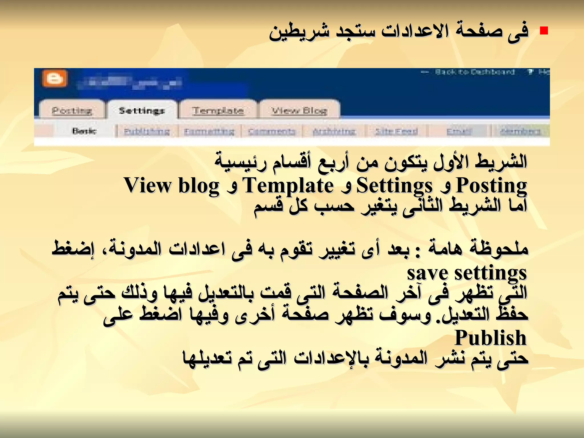 فى صفحة الاعدادات ستجد شريطين الشريط الأول يتكون من أربع أقسام رئيسية Posting  و   Settings  و   Template  و   View blog أما الشريط الثانى يتغير حسب كل قسم ملحوظة هامة  :  بعد أى تغيير تقوم به فى اعدادات المدونة، إضغط save settings التى تظهر فى آخر الصفحة التى قمت بالتعديل فيها وذلك حتى يتم حفظ التعديل .  وسوف تظهر صفحة أخرى وفيها اضغط على Publish حتى يتم نشر المدونة بالإعدادات التى تم تعديلها   
