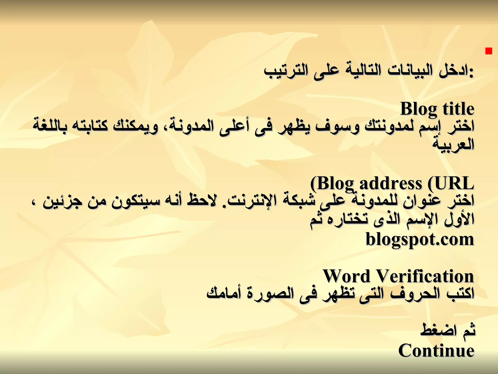 : ادخل البيانات التالية على الترتيب Blog title اختر إسم لمدونتك وسوف يظهر فى أعلى المدونة، ويمكنك كتابته باللغة العربية Blog address (URL) اختر عنوان للمدونة على شبكة الإنترنت .  لاحظ أنه سيتكون من جزئين ، الأول الإسم الذى تختاره ثم blogspot.com Word Verification اكتب الحروف التى تظهر فى الصورة أمامك ثم اضغط Continue   