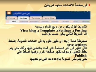 فى صفحة الاعدادات ستجد شريطين الشريط الأول يتكون من أربع أقسام رئيسية Posting  و   Settings  و   Template  و   View blog أما الشريط الثانى يتغير حسب كل قسم ملحوظة هامة  :  بعد أى تغيير تقوم به فى اعدادات المدونة، إضغط save settings التى تظهر فى آخر الصفحة التى قمت بالتعديل فيها وذلك حتى يتم حفظ التعديل .  وسوف تظهر صفحة أخرى وفيها اضغط على Publish حتى يتم نشر المدونة بالإعدادات التى تم تعديلها   