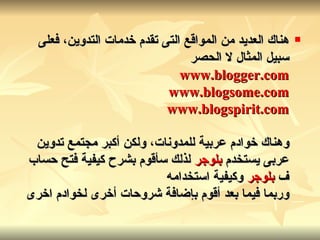 هناك العديد من المواقع التى تقدم خدمات التدوين، فعلى سبيل المثال لا الحصر www.blogger.com   www.blogsome.com   www.blogspirit.com وهناك خوادم عربية للمدونات، ولكن أكبر مجتمع تدوين عربى يستخدم  بلوجر   لذلك سأقوم بشرح كيفية فتح حساب ف  بلوجر   وكيفية استخدامه وربما فيما بعد أقوم بإضافة شروحات أخرى لخوادم اخرى   