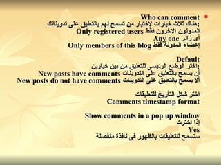 Who can comment : هناك ثلاث خيارات لإختيار من تسمح لهم بالتعليق على تدويناتك المدونون الآخرون فقط   Only registered users أى زائر   Any one إعضاء المدونة فقط   Only members of this blog Default : اختر الوضع الرئيسى للتعليق من بين خيارين أن يسمح بالتعليق على التدوينات   New posts have comments ألا يسمح بالتعليق على التدوينات   New posts do not have comments اختر شكل التأريخ للتعليقات Comments timestamp format Show comments in a pop up window إذا اخترت Yes ستسمح للتعليقات بالظهور فى نافذة منفصلة   