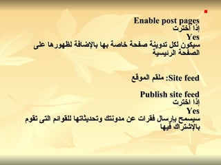 Enable post pages إذا اخترت Yes سيكون لكل تدوينة صفحة خاصة بها بالإضافة لظهورها على الصفحة الرئيسية Site feed:  ملقم الموقع Publish site feed إذا اخترت Yes سيسمح بإرسال فقرات عن مدونتك وتحديثاتها للقوائم التى تقوم بالإشتراك فيها   