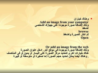 وهناك خياران Add an image from your computer وذلك لإضافة صورة موجودة على جهازك الشخصى اضغط browse ثم اختر الصورة واضغط Open Or add an image from the web وذلك لإضافة صورة موجودة فى موقع آخر .  ادخل عنوان الصورة هناك خيارات أخرى لتحديد مركز الصورة على اليسار أو يمين أو فى المنتصف  .  وهناك أيضاً يمكن تحديد حجم الصورة إما صغيرة أو متوسطة أو كبيرة 
