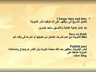 Change time and date لتعديل التاريخ الى سيظهر على أنه توقيت نشر التدوينة بعد إتمام عملية الكتابة والتنسيق ستجد خيارين Save as draft لحفظ التدوينة مع عدم نشرها، لتتمكن من تعديلها أو نشرها فى وقت آخر Publish post لنشر التدوينة .  ستظهر بعد ذلك صفحة تخبرك بأن النشر تم بنجاح .  ولمشاهدة المدونة اضغط على view blog 