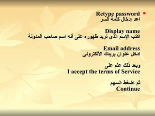 Retype password اعد إدخال كلمة السر Display name اكتب الإسم الذى تريد ظهوره على أنه اسم صاحب المدونة Email address ادخل عنوان بريدك الألكترونى وبعد ذلك علّم على I accept the terms of Service ثم اضغط السهم Continue 