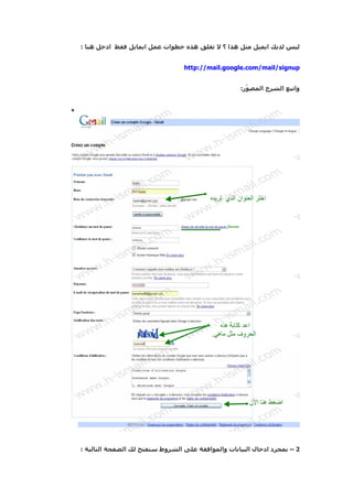 ‫ليس لديك ايميل مثل هذا ؟ ل تقلق هذه خطوات عمل ايمايل فقط ادخل هنا :‬


                                 ‫‪http://mail.google.com/mail/signup‬‬


                                                   ‫واتبع الشرح المص ّر:‬
                                                     ‫و‬




‫2 – بمجرد ادخال البيانات والموافقة على الشروط ستفتح لك الضفحة التالية :‬
 