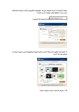 ‫عنوان المدونة أنا اخترته )مدونة تجريبية (والعنوان اللكتروني الذي ستقدمه لصدقائك‬
                                   ‫و من تريد ان يطلعوا على مدونتك اخترت كمثال :‬



                             ‫كما تلحضون في الصورة :‬




‫7- نكمنل الن لتظهنر لننا صنفحة لختيار شكنل المدوننة ومظهرهنا لينس ضروري يمكنن ان‬
                                                           ‫تواصل دون اي اختيار :‬




                                       ‫01 – مبروك لقد قمت بإنشاء مدونتك بنجاح :‬
 