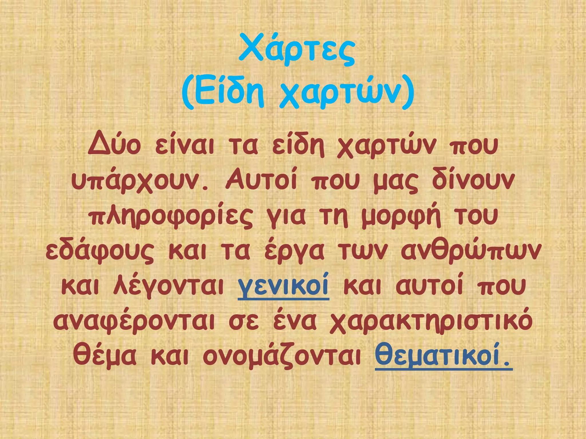 Χάρτες(Είδη χαρτών)Δύο είναι τα είδη χαρτών που υπάρχουν. Αυτοί που μας δίνουν πληροφορίες για τη μορφή του εδάφους και τα έργα των ανθρώπων και λέγονται γενικοίκαι αυτοί που αναφέρονται σε ένα χαρακτηριστικό θέμα και ονομάζονται θεματικοί.