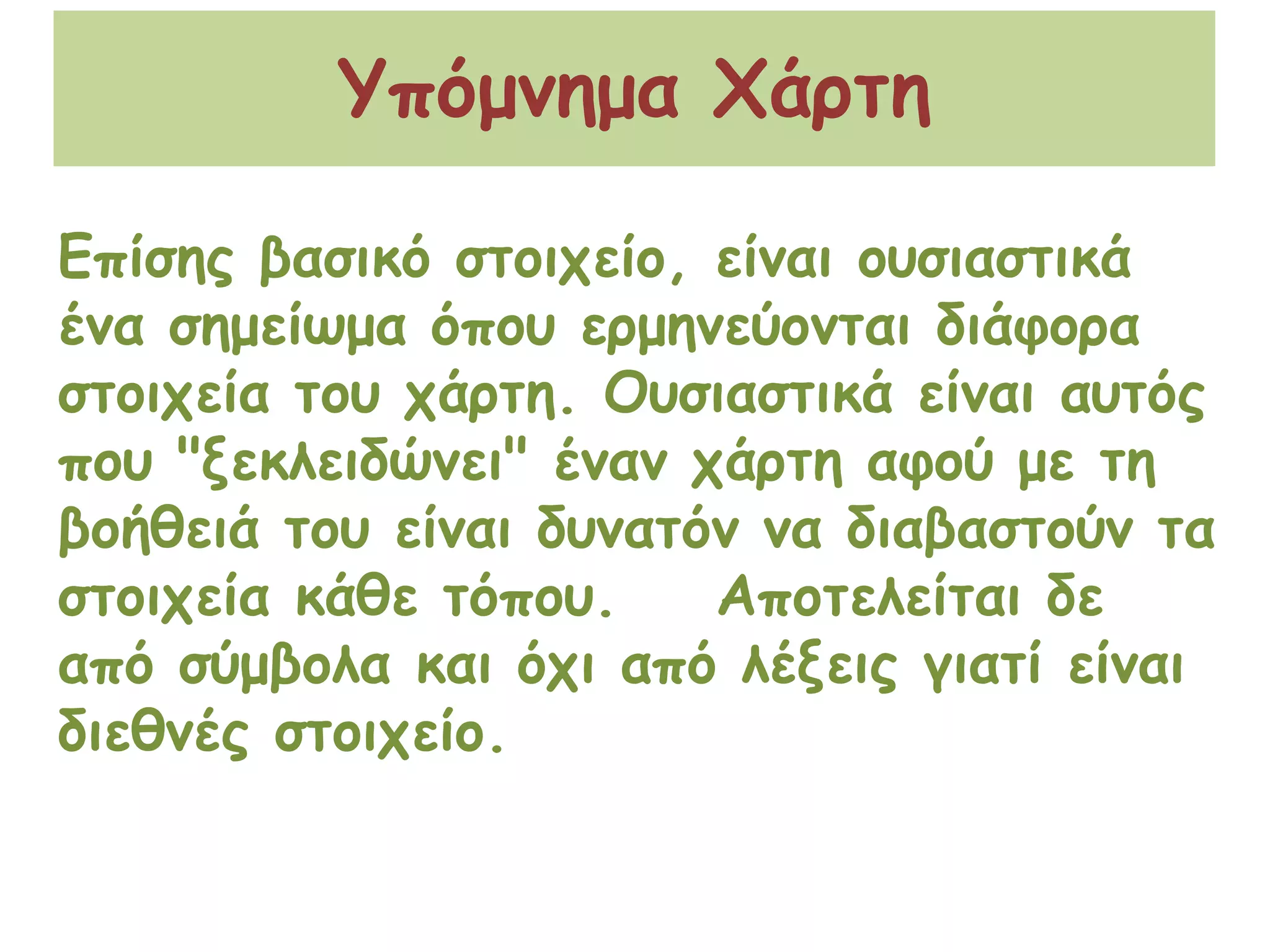Υπόμνημα ΧάρτηΕπίσης βασικό στοιχείο, είναι ουσιαστικά ένα σημείωμα όπου ερμηνεύονται διάφορα στοιχεία του χάρτη. Ουσιαστικά είναι αυτός που "ξεκλειδώνει" έναν χάρτη αφού με τη βοήθειά του είναι δυνατόν να διαβαστούν τα στοιχεία κάθε τόπου.    Αποτελείται δε από σύμβολα και όχι από λέξεις γιατί είναι διεθνές στοιχείο.