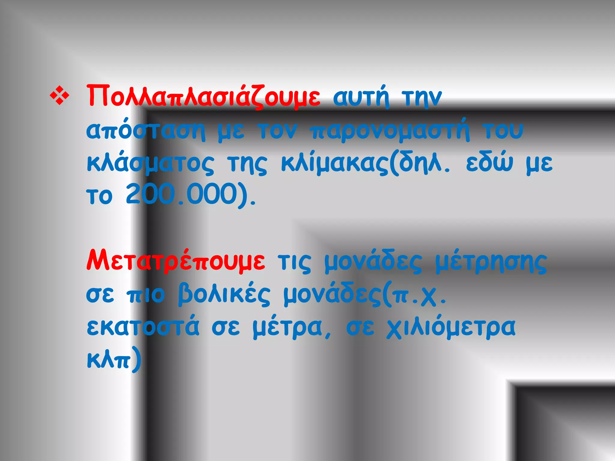 Πολλαπλασιάζουμε αυτή την απόσταση με τον παρονομαστή του κλάσματος της κλίμακας(δηλ. εδώ με το 200.000).Μετατρέπουμε τις μονάδες μέτρησης σε πιο βολικές μονάδες(π.χ. εκατοστά σε μέτρα, σε χιλιόμετρα κλπ)Άρα η πραγματική απόσταση Λάρισας - Τίρναβου είναι: 200.000 Χ 9=1.800.000 εκ. (κόβουμε ένα μηδενικό για να βρούμε τα δέκατα, άλλο ένα για να βρούμε τα μέτρα και 3 μηδενικά για τα χιλιόμετρα Άρα η απόσταση των δυο πόλεων είναι 18 χλμ.)