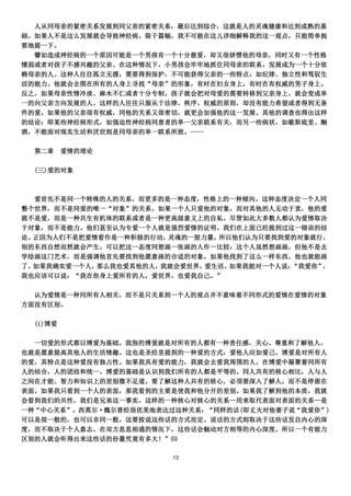 人从同母亲的紧密关系发展到同父亲的紧密关系，最后达到综合，这就是人的灵魂健康和达到成熟的基
础。如果人不是这么发展就会导致神经病。限于篇幅，我不可能在这儿详细解释我的这一观点，只能简单扼
要地提一下。
  譬如造成神经病的一个原因可能是一个男孩有一个十分慈爱，却又很娇惯他的母亲，同时又有一个性格
懦弱或者对孩子不感兴趣的父亲。在这种情况下，小男孩会牢牢地抓住同母亲的联系，发展成为一个十分依
赖母亲的人。这种人往往孤立无援，需要得到保护，不可能获得父亲的一些特点：如纪律、独立性和驾驭生
活的能力。他就会企图在所有的人身上寻找“母亲”的形象，有时在妇女身上，有时在有权威的男子身上。
反之，如果母亲性情冷淡、麻木不仁或者十分专制，孩子就会把对母爱的需要转移到父亲身上，就会变成单
一的向父亲方向发展的人。这样的人往往只服从于法律、秩序、权威的原则，却没有能力希望或者得到无条
件的爱。如果他的父亲很有权威，同他的关系又很密切，就更会加强他的这一发展。其他的调查也得出这样
的结论：即某些神经病形式，如强迫性神经病同患者的单一父亲联系有关，而另一些病状，如歇斯底里、酗
酒，不能面对现实生活和厌世则是同母亲的单一联系所致。----

  第二章     爱情的理论

  (三)爱的对象



   爱首先不是同一个特殊的人的关系，而更多的是一种态度，性格上的一种倾向。这种态度决定一个人同
整个世界，而不是同爱的唯一“对象”的关系。如果一个人只爱他的对象，而对其他的人无动于衷，他的爱
就不是爱，而是一种共生有机体的联系或者是一种更高级意义上的自私。尽管如此大多数人都认为爱情取决
于对象，而不是能力。他们甚至认为专爱一个人就是强烈爱情的证明。我们在上面已经提到过这一错误的结
论。正因为人们不是把爱情看作是一种积极的行动， 灵魂的一股力量，所以他们认为只要找到爱的对象就行，
别的东西自然而然就会产生。可以把这一态度同想画一张画的人作一比较：这个人虽然想画画，但他不是去
学绘画这门艺术，而是强调他首先要找到他愿意画的合适的对象。如果他找到了这么一样东西，他也就能画
了。如果我确实爱一个人，那么我也爱其他的人，我就会爱世界，爱生活。如果我能对一个人说：“我爱你”，
我也应该可以说：“我在你身上爱所有的人，爱世界，也爱我自己。”

  认为爱情是一种同所有人相关，而不是只关系到一个人的观点并不意味着不同形式的爱情在爱情的对象
方面没有区别。

  (1)博爱

  一切爱的形式都以博爱为基础。我指的博爱就是对所有的人都有一种责任感，关心、尊重和了解他人，
也就是愿意提高其他人的生活情趣。这也是圣经里提到的一种爱的方式：爱他人应如爱己。博爱是对所有人
的爱，其特点是这种爱没有独占性。如果我具有爱的能力，我就会去爱我周围的人。在博爱中凝聚着同所有
人的结合，人的团结和统一。博爱的基础是认识到我们所有的人都是平等的。同人共有的核心相比，人与人
之间在才能、智力和知识上的差别微不足道。要了解这种人共有的核心，必须要深入了解人，而不是停留在
表面。如果我只看到一个人的表面，那我看到的主要是使我和他分开的差别。如果我了解到他的本质，我就
会看到我们的共性，我们是兄弟这一事实。这样的一种核心对核心的关系—用来取代表面对表面的关系—是
一种“中心关系”。西莫尔·魏尔曾经很优美地表达过这种关系：“同样的话(即丈夫对他妻子说“我爱你”)
可以是很一般的，也可以非同一般，这要按说这些话的方式而定。说话的方式则取决于这些话发自内心的深
度，而不取决于个人意志。在双方息息相通的情况下，这些话会触动对方相等的内心深度。所以一个有能力
区别的人就会听得出来这些话的份量究竟有多大！”⑾

                        13
 