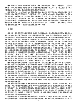 博爱是同等人之间的爱。但虽然我们是同等的，事实上也往往不完全“同等”，因为我们是人，所以需
要帮助。今天是我需要帮助，明天也许是你。有这种要求并不意味着一个人弱小，另一个人强大。弱小是一
种暂时状态，而自力更生，走自己的路的能力是普遍的持续状态。
  对需要帮助的人，对穷人和陌生人的爱是博爱的基础。爱自己的骨肉不足为奇。每个动物都爱自己的后
代并照料他们。软弱的人爱自己的主子，因为他靠主子为生；孩子爱自己的父母，因为他需要他们。只有当
我爱那些与我个人利益无关的人时，我的爱情才开始发展。在《旧约》中，穷人是人爱的中心就说明了这一
点，当然不仅是穷人，还有陌生人、寡妇、孤儿、民族的敌人、埃及人和伊多姆人。在对那些需要帮助的人
产生同情的过程中，人开始发展他的博爱。在爱自己的同时，他也爱那些需要帮助的人，爱那些虚弱和惶恐
不安的生命。同情包含着了解和认识的因素。在《旧约》里这么写道：“因为你们了解异乡人的心，因为你
们也曾在埃及当过异乡人„„所以你们也应该热爱异乡人！”⑿

  (2)母爱

  我们在上一章里谈母爱和父爱的区别时，已经分析过母爱的本质。正如我已经说过的那样，母爱是对儿
童的生活和需求作出的毫无保留的肯定。 但这里还应该补充说明一点。对幼儿生命的肯定应该包括两个方面：
一方面是必须关心幼儿并对其成长负有责任，以维护和发展弱小生命。另一方面则超出了维护生命的范围，
那就是要使孩子热爱生活，要使他感到：活着是多么好！当一个小男孩或小女孩有多么好！在这个世界活着
有多么好！母爱的这两个方面在圣经的《创世纪》里表现得很明显。上帝创造了世界和人，这符合对生命的
关心和肯定。但上帝所做得还不仅仅于此。在上帝创造人和世界以后的每一天里上帝都要了解情况，要知道
一切是否都好。同样母爱的第二个方面也是要给孩子一种“诞生在这个世界是多么好”的感受。母亲要赋予
孩子对生活的爱，而不仅仅是活下来的愿望。同样的思想也表达在圣经的另一个象征性故事里。上帝所许之
地里(土地始终是母亲的象征)流着乳汁和蜂蜜。乳汁象征母爱的第一个方面：对生命的关心和肯定，蜂蜜则
象征生活的甘美，对生活的爱和活在世上的幸福。大多数的母亲有能力给予“乳汁”，但只有少数的母亲除
乳汁外还能给予“蜂蜜”。为了能给予“蜂蜜”，她不仅应该是一个好母亲，同时也应该是个幸福的人—但
这一目标只有少数人才能达到。母亲对孩子的影响怎么估计也不会过高。母亲对生活的热爱和对生活的恐惧
都具有传染性，两者都会对孩子的全面发展产生深远的影响。事实上我们确实可以在孩子身上，也可以在成
人身上看到，哪些人只得到“乳汁”，而哪些人既得到“乳汁”，又得到“蜂蜜”。
  博爱和性爱是同等人之间的关系，与此相反母亲和孩子的关系就其本质来说是两个不平等人之间的关系。
在这种关系中有一个人需要帮助，而另一个人给予这种帮助。基于母爱的这种忘我无私的特点，母爱一直被
看作是爱情的最高形式和最神圣的感情联系。但是看起来母爱中值得赞美的东西还不是母亲对婴儿的爱，而
是母亲对成长着的孩子的爱。大多数的母亲在她们的孩子尚还幼小，而且完全依赖她们的时候，她们确实很
爱自己的孩子。大多数的妇女希望生孩子，由于孩子的诞生而感到幸福，而且急不可待地希望自己来照料孩
子，尽管她们除了孩子脸上的笑容和满意的表情外一无所得。看起来母亲之所以持有这种态度是一种本能所
致，这种本能同样可以在动物身上找到。但是不管这种本能的作用有多大，比这更重要的是人的因素和心理
因素：因为母亲一直把孩子看作是自身的一部分， 所以母亲对孩子的爱和痴情很可能是满足自恋的一种途径。
另外一个根源也许是母亲的权力欲和占有欲。一个软弱无能，完全服从母亲的孩子不言而喻是一个专制并有
占有欲的母亲的自然对象。
  虽然对母亲的动机各有解释，但最重要的动机是我们称之为“超越自己”的追求。这一追求属于人的最
基本要求，并以人的觉悟和下列事实为基础：即人对自己的纯生物作用不满，他不能忍受自己仅仅是被扔进
这一世界的小卒。他一定要感到自己是创造者，是能超越处于被创造者消极地位的生命。满足这一要求有许
多可能性，最自然和最基本的途径就是母亲对自己创造物的关怀和爱。在孩子身上母亲超越了自我，她对孩
子的爱使她的生活产生新的意义。(正因为男子不能通过生育来满足超越自己的要求，所以他只能通过用双手
创造物体和创造思想来证明他的创造能力。)
  但是孩子必须长大，必须脱离母体和母亲的乳房，必须成为一个完整的、独立的生命。母亲的真正本质
在于关心孩子的成长，这也就意味着也关心母亲和孩子的分离。这里我们就可以看到母爱和性爱的区别。在
                       14
 