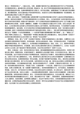 爱自己一样爱你的邻人”，已被公式化。当然，基督教中鼓吹的手足之情的准则全然不同于公平的伦理观。
它所谓爱你的邻人，意味着对邻人有责任感，同他结为一体，而公平的伦理观意味着没有意识到责任和一体，
它体现的是疏远和分离；这意味着尊重你邻人的权力，而不是去爱他。金箴充数成了当今最为流行的宗教格
言，绝非偶然的事；因为它被译成公平的伦理学的语言，而成为尽人皆知并愿意遵循的统一的宗教准则。但
是爱的实践必须始于认清公平与爱的区别。
  然而，这里又提出一个重要的问题，如果我们整个社会和经济组织建立在每个人追求自身利益的基础上，
如果这一组织由仅仅掺和了公平的伦理原则的利己主义所统治，那么，人们如何经商？如何在现存的社会结
构中行事并同时实现爱？难道后者不意味放弃一切个人的现实利益而共度最清贫的生活吗？这个问题已由基
督教僧侣和托尔斯泰、艾伯特·施魏策尔、西蒙娜·韦尔以激进的方式提出并作了回答。还有人持这样一种
观点，认为在我们的社会里爱与正常世俗的生活基本上是不相容的。他们得出结论说，今天谈到爱不过是意
味着普遍的欺诈；他们宣称，在当今的世界里只有殉道者或精神病患者才能有爱，因而一切对爱的讨论都不
过是说教。这种十分体面的观点很容易使玩世不恭的态度合理化。实际上，一般人都不甚明显地持这种观点，
他们认为“我愿做一个出色的基督教徒，——但若我严格遵守基督教规就不得不挨饿”。这一“激进主义”
导致了精神上的虚无主义。“激进思想家”和普通人教是毫无爱心的机械式的人，他们之间的唯一区别在于
后者没有意识到而前者已认识并弄清了这一事实的“历史必然性”。
  我赞成这一信念：爱与“正常”生活绝对不相容这一答案只在抽象的意义上是正确的。支撑资本主义社
会的准则与爱的准则是不相容的。但具体地看，现代社会是复杂的。例如，无用商品的出卖者，不说谎话就
不能取得经济效益；而一个熟练工人、化学家或医生却能够做到此点。因此，农民、工人、教师和多种商人
都能不停地有效地发挥作用，并实践爱。甚至人们承认爱的原则与资本主义原则格格不入，人们也一定会承
认资本主义本质上是个复杂的并不断变化的结构，仍允许形式多样的不一致和个人自由。
  然而，在我说这一点时，我并没有暗含这个意思：我们能够期望现存的社会制度永恒存在，而同时又希
望兄弟之爱这一理想的实现。在现存的制度下，能够爱的人必定是极个别的；在当代的西方社会，爱是一种
罕见的现象。这并不是因为许多职业不容博爱的态度，而是因为生产的集中，商品贪婪的社会的精神就是如
此，以致于只有个别人能够防范它。于是，那些密切关心爱并把它作为人类生存问题的唯一正确答案的人们
肯定会得出结论说：如果要使爱变成一种社会现象，而非极个别的极罕见的现象，那么，我们的社会结构就
需有重大而合理的变革。限于本书讨论范围，这种变革的方向只能一提。我们社会由官僚主义的管理者和职
业政治家所操纵；人们为集体意见所支配，他们的目的就是多生产，多消费，正象他们自身的目的一样；人
的一切活动都以服从经济目标，手段成了目的。人便是机器——丰衣足食，而毫不关心人之为人的特殊性和
机能。如果人们能够去爱，他一定被置于显赫的位置上。经济机构便要服务于它，而不是相反；他便能够分
享体验，分担工作，而不是至多只分享利润。社会必须以这种方式来组织：在人的社会中，爱的本质不是与
这个社会存在相分离，而是与之相统一。正如我曾试图表明的那样，爱是对人类生存问题的唯一合情合理的
满意的答案。如果这种说法正确的话，那么，任何相对排斥爱的发展的社会，从长远观点看，都将由于与人
类本性的基本要求相抵触而走向灭亡。其实，我们谈爱并不是“说教”，原因很简单，谈爱意味着谈到每个
人身上最终的、实际的需要。这种需要已被掩盖了，但这并不表明它不存在。分析爱的属性将会发现当今普
遍缺乏爱，必须批判造成这种缺乏的社会条件。相信有一种作为社会现象而不仅仅是个别人的现象的爱的可
能性，这正是基于对人的本性的洞察之上的理性的信仰。




                       32
 