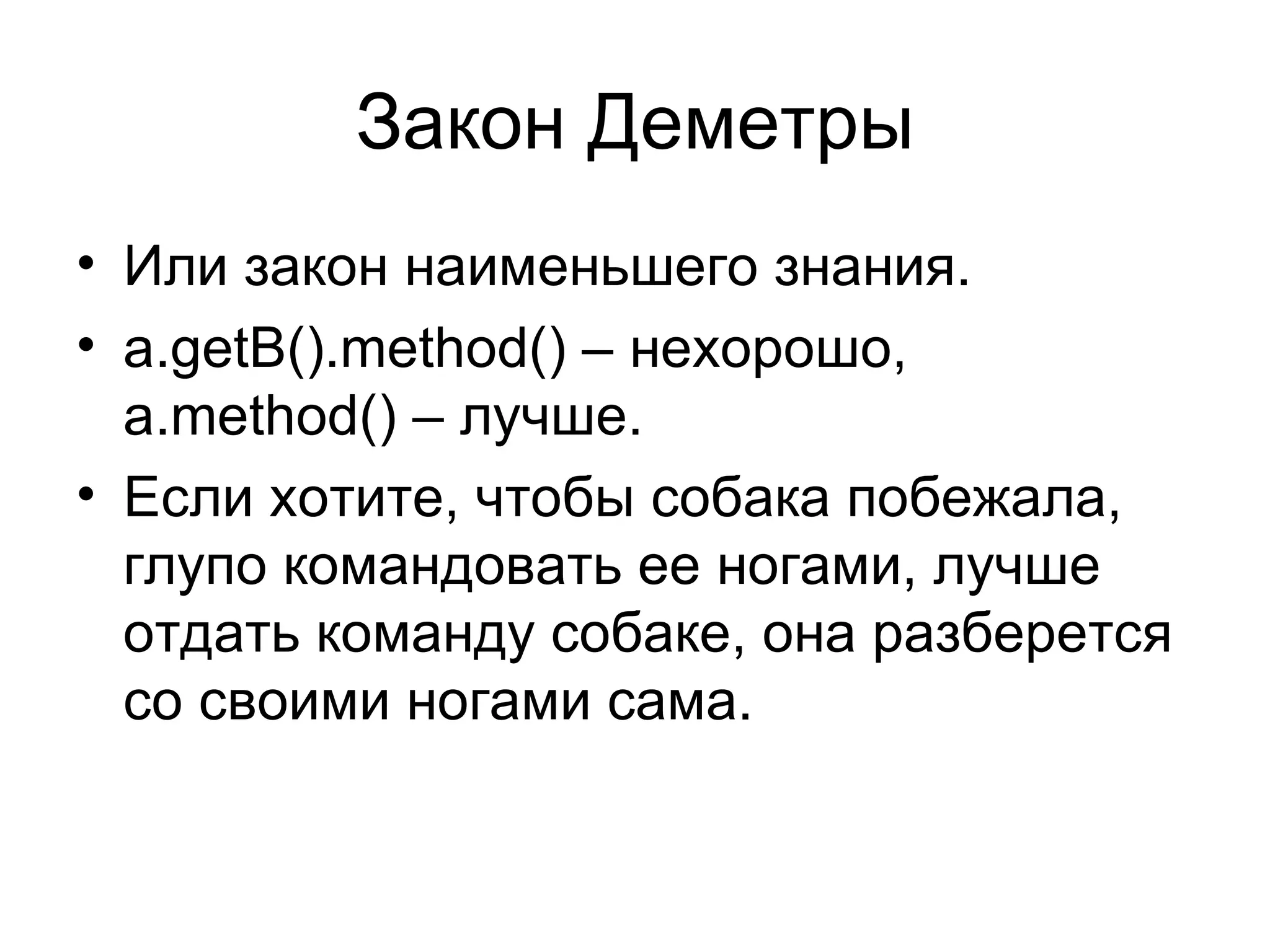 Закон Деметры Или закон наименьшего знания. a.getB().method() –  нехорошо ,   a.method() –  лучше. Если хотите ,  чтобы собака побежала ,  глупо командовать ее ногами ,  лучше отдать команду собаке ,  она разберется со своими ногами сама. 