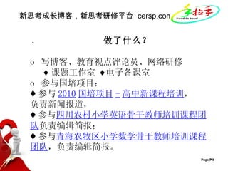 新思考成长博客，新思考研修平台  cersp.com ·   做了什么？ o  写博客、教育视点评论员、网络研修 ♦ 课题工作室  ♦ 电子 备课室   o  参与国培项目： ♦ 参与 2010 国培项目 - 高中新课程培训 ， 负责新闻报道， ♦ 参与 四川农村小学英语骨干教师培训课程团队 负责编辑简报； ♦ 参与 青海农牧区小学数学骨干教师培训课程团队 ，负责编辑简报。 