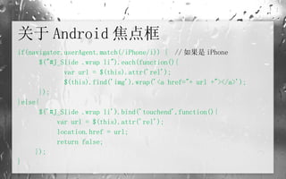 关于 Android 焦点框 if(navigator.userAgent.match(/iPhone/i)) {   // 如果是 iPhone        $("#J_Slide .wrap li").each(function(){               var url = $(this).attr('rel');               $(this).find('img').wrap('<a href="+ url +"></a>');        }); }else{        $('#J_Slide .wrap li').bind('touchend',function(){             var url = $(this).attr('rel');             location.href = url;             return false;       }); } 