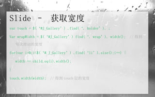 Slide –  获取宽度 var touch = $(‘#J_Gallery’) .find(‘. holder’). ; Var wrapWidth = $(‘#J_Gallery’) find(‘. wrap’). width();  // 得到每次滑动的宽度 for(var i=0;i<$(‘# J_Gallery’) .find(‘li’).size();i++) { width += child.eq(i).width(); } touch.width(width);   // 得到 touch 层的宽度 