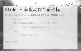Slide – 获取动作当前坐标 function getClient(e){  // 获取 touch 事件 event 对象的 clientX var coors = 0;   if (e. changedTouches ){  //iPhone 多根手指情况   coors = e.changedTouches[0].clientX;   else{ coors = e.clientY; } return coors; } 