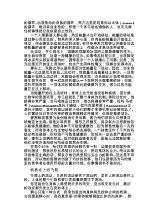 的循环。 血液是你肉身体的循环，而亢达里尼则是你以太体（etheric)
的循环，绝对非自主性的，即使一个休习哈达瑜伽的人，也无法做
任何事情把它变成是自主性的。
  一个人需要进入静心里，然后能量才会开始移动。能量的移动是
透过静心而发生的，如果你深入静心里，你内在的能量会开始往上
移动，你会感觉到这股流动的改变。       有许多种方式能够让你感受到这
些能量的改变，即使在身体的层面上，你都会注意到这种改变。
  比如说，在生物学上，温暖的双脚和冰凉的头部是健康的征兆。
就生物学而言，这是一种健康的征兆。       如果情况相反过来，当双脚变
得冰凉而头部变得温热时，通常表示一个人健康出了问题。           但是，当
亢达里尼开始往上流动时，也会产生同样的情况：双脚会变得冰凉。
  事实上，双脚之所以温热是因为性能量往下流动。因此，当生命
能量——亢达里尼开始往上流动时，性能量也会跟着往上移动。一旦性
能量开始往上流动时，双脚就会变得冰凉，而头部却开始变得温热。
就生物学而言，有一双温热的脚比一个温热的头部要来的好；但就
灵性层面而言，一双冰凉的脚却是比较健康的征兆，因为这显示能
量正在往上移动。
  当能量开始往上流动时，身体上会开始出现各种疾病，因为就
生物学的层面而言，你已经扰乱了整个身体的机制。        佛陀过世时，他
病得非常严重；当马哈维亚过世时，他也病得非常严重；拉玛·马哈
希（Raman Maharshi)是死于癌症；拉玛克里希那（Ramakrishna)也
是死于癌症，其中的原因就在于他们的整个生物机制已经被扰乱了。
人们曾经找过各式各样的理由来解释这种情况，但那些都是胡扯。
  耆那教徒甚至为此创造出许多故事，因为他们没有办法想象马
哈维亚会生病。    但是对我而言，情形正好相反，我没有办法想象他怎
么能够是健康的。     他的身体不可能是健康的，因为那是他最后一次的
诞生，所有身体上的生物机制必然会崩毁。       一个持续运作了千年的系
统必然会崩毁，所以他不可能是健康的，到后来一定会患严重的疾
病，事实上也确实如此。       但对他的追随者而言，那是无法想象的事，
他们没有办法相信马哈维亚居然会生病。
  在那个时代，他们对疾病的诠释只有一种：如果你受到某种疾
病的困扰，那表示你在承受过去的业力，而且是坏的业力。           所以如果
马哈维亚生病的话，那表示他仍然受到过去业力的影响。         但这是不可
能的，所以他的追随者创造了巧妙的故事，他们说那是因为马哈维
亚的竞争者在使用邪恶的力量对付他。但事情根本不是如此。
  临界点上的飞跃
  生理上的流动、自然的流动是往下流动的，灵性上的流动是往上
的。人体的整个生物机智注定能量是要往下流动。
  你可能会在身体上感受到许多的改变，但当改变发生时，最初
的改变都先发生在灵妙体上。
  静心只是一种方式，用来创造出肉身体和灵妙体之间的桥梁，
当我提到静心时，我的意思是“如果你能够跳脱出你的肉身体”，那
 