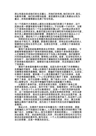 那么性就会变成他们的生活重心，而他们的性格、他们的文学、音乐、
电影和书籍，他们的诗歌与绘画，甚至建筑与交通工具都会以性为
重点，所有的事情都会充满了性与性欲。
 , V( Y1 n: O; k4 i- Q




当一个民族中大多数的人都充分发展出他们的第三个身体时，这个
民族会是一群富有智性与善于思考的人。不论在哪一个时代中，当第
三个身体的发展成为一个社会或国家的重心时，当时就必然会有许
多思想上的革命发生。象是印度比哈尔省在佛陀和马哈维亚的时代里，
有许多人都拥有相当高的智慧，那就是为什么在比哈尔省这么小小
的地方里，曾经有八个人有着与佛陀及马哈维亚同等的智慧。
  同样的状况也发生在希腊苏格拉底和柏拉图的时代中，还有中
国的老子和孔子。更重要、更值得注意的是，所有这些光辉灿烂的人
物都同时出现在五百年之间，在那五百年里，人类第三个身体的发
展达到了顶峰。
  第四个身体的经验通常是非比寻常的，例如催眠、心电感应、千
里眼等等都是第四个身体所拥有的潜能。当第四个身体得到发展时，
人们能够在不受到时空限制的状况下与他人有所接触，他们能够你
问而知地阅读他人的思想、影响他人的思想。或者，在没有任何外力
的协助下，他们能够把思想的种子灌输到对方的脑海里。他们能够离
开身体做长程的旅行，能够进行星光体的投射，而且知道自己离开
了肉身体。
  第四个身体里有着伟大的潜能，但因为其中充满了许多障碍以
及欺骗的可能性，多数人的第四个身体都没有得到适当的发展。因为，
当事情变得愈来愈精细、微妙时，欺骗的可能性也跟着变大。比如说，
在第四个身体里，要知道一个人是否真的离开了自己的身体，会是
一件非常困难的事情。一个人可以梦想自己离开了身体，或是他真的
离开了身体，但不论是哪一种情况，除了他本人以外，没有其他任
何人能够证实，所以其中欺骗的可能性也就跟着大为增加。
  从第四个身体开始，世界变成是主观的，在第四个身体之前，
世界是客观的。比如说，我手中有一块钱，我看得到它，你可以看得
到它，另外五十个人也可以看得到它，这是一个我们共同参与的现
实，这一块钱的存在是可以验证的。但是在思想的世界里，你无法参
与我的思想世界，我也无法参与你思想的世界。所以从这里开始，虽
然有着许多潜在的危险，但是个人的世界还是开始了。在这种个人的
世界里，所有外在的规定与法律都变得毫无用途，所以，真正的欺
骗是从第四个身体开始，因为前三个身体中所发生的诈骗能够被轻
易看穿。
  除此之外，在第四个身体中还有着另外一项更大的危险，那就
是欺骗的人并不知道自己在骗人。人们很可能在毫无所知的情况下欺
骗了自己，也欺骗了别人。因为在第四个身体的层面上，一切都变得
如此细致、罕见，如此独特且因人而异，所以根本没有任何方法可以
测试这些经验的真实性。换句话说，一个人无法辨别这些经验是出于
自己的想象，还是一种真实的发生。
 