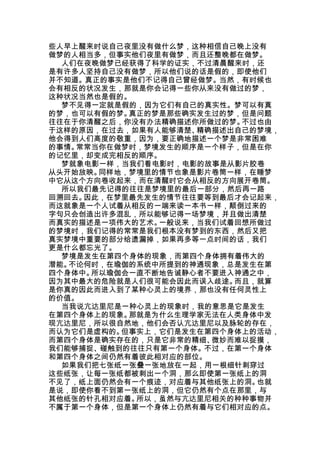 些人早上醒来时说自己夜里没有做什么梦，这种相信自己晚上没有
做梦的人相当多，但事实他们夜里有做梦，而且还整晚都在做梦。
  人们在夜晚做梦已经获得了科学的证实，不过清晨醒来时，还
是有许多人坚持自己没有做梦，所以他们说的话是假的，即使他们
并不知道。真正的事实是他们不记得自己曾经做梦。当然，有时候也
会有相反的状况发生，那就是你会记得一些你从来没有做过的梦，
这种状况当然也是假的。
  梦不见得一定就是假的，因为它们有自己的真实性。梦可以有真
的梦，也可以有假的梦。真正的梦是那些确实发生过的梦，但是问题
往往在于你清醒之后，你没有办法精确描述你所做过的梦。不过也由
于这样的原因，在过去，如果有人能够清楚、精确描述出自己的梦境，
他会得到人们高度的敬重，因为，要正确地描述一个梦是非常困难
的事情。常常当你在做梦时，梦境发生的顺序是一个样子，但是在你
的记忆里，却变成完相反的顺序。
  梦就象电影一样，当我们看电影时，电影的故事是从影片胶卷
从头开始放映。同样地，梦境里的情节也象是影片卷筒一样，在睡梦
中它从这个方向卷收起来，而在清醒时它会从相反的方向展开卷筒。
  所以我们最先记得的往往是梦境里的最后一部分，然后再一路
回溯回去。因此，在梦里最先发生的情节往往要等到最后才会记起来，
而这就象是一个人试着从相反的一端来读一本书一样，颠倒过来的
字句只会创造出许多混乱，所以能够记得一场梦境，并且做出清楚
而真实的描述是一项伟大的艺术。一般说来，当我们试着回想所做过
的梦境时，我们记得的常常是我们根本没有梦到的东西，然后又把
真实梦境中重要的部分给遗漏掉，如果再多等一点时间的话，我们
更是什么都忘光了。
  梦境是发生在第四个身体的现象，而第四个身体拥有着伟大的
潜能。不论何时，在瑜伽的系统中所提到的神通现象，总是发生在第
四个身体中。所以瑜伽会一直不断地告诫静心者不要进入神通之中，
因为其中最大的危险就是人们很可能会因此而误入歧途。而且，就算
是你真的因此而进入到了某种心灵上的境界，那也没有任何灵性上
的价值。
  当我说亢达里尼是一种心灵上的现象时，我的意思是它是发生
在第四个身体上的现象。那就是为什么生理学家无法在人类身体中发
现亢达里尼，所以很自然地，他们会否认亢达里尼以及脉轮的存在，
而认为它们是虚构的。但事实上，它们是发生在第四个身体上的活动，
而第四个身体是确实存在的，只是它非常的精细、微妙而难以捉摸，
我们能够捕捉、碰触到的往往只有第一个身体。不过，在第一个身体
和第四个身体之间仍然有着彼此相对应的部位。
  如果我们把七张纸一张叠一张地放在一起，用一根细针刺穿过
这些纸张，让每一张纸都被刺出一个洞，那么即使第一张纸上的洞
不见了，纸上面仍然会有一个痕迹，对应着与其他纸张上的洞。也就
是说，即使你看不到第一张纸上的洞，但它仍然有个点在那里，与
其他纸张的针孔相对应着。所以，虽然与亢达里尼相关的种种事物并
不属于第一个身体，但是第一个身体上仍然有着与它们相对应的点。
 