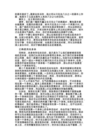 的画布就好了。画家会告诉你，他之所以只在这八分之一的画布上作
画，就是为了凸显出画布上其余八分之七的空间。
  事实上，这才是对的比例。
  通常，我们画一幅树木矗立在天空之下的图画时，整张画布都
会被画满，但真实的情况是，树木只应该占小小的一个角落才对。因
为，跟广阔的天空比起来，树木实在是非常的渺小，所以这样的比
例才是正确的。而且，只有当树木在画布上所占的比例恰当时，树木
才会显得生气盎然。所以，你们所有绘画的比例都不正确。
  如果一个静心者创作音乐，那么在他的音乐中会有比较多的宁
静、比较少的音符。因为，与那些音符与音符间的宁静比起来，音符
实在是渺小不已，更何况音符原本存在的目的就是为了要呈现出空
无与宁静，目的达成的时候，也就是它消失的时候，所以当你愈是
深入音乐中时，你对宁静的感受也会变得愈深。
 正确使用肉身体
  同样的，肉身体存在的目的，就只是为了让我们能够感受到其
他的灵妙体，但我们从来没有这样使用过身体。由于我们对身体昏睡
的认同感，我们一直都只执着在这个肉身体上。也因为处在昏睡的状
态里，我们一直以一种极为无意识的方式生活在这个身体中。但是，
如果你开始觉知到这个身体每一个细微的动作，那么你会开始感受
到第二个身体的存在。
  第二个身体有第二个身体的活动与动作，除非你能够全然觉知
到你肉身体的所有活动，否则你无法知道以太体，因为以太体比肉
身体更微妙、也更难以捉摸。一旦你充分觉知到肉身体的活动时，你
会开始感受到第二个身体的活动；然后，你会惊讶的发现，原来以
太体的振动一直都在你的内在活跃着。
  当一个人开始生气时，生气的情绪由以太体诞生，不过却是呈
现在第一个身体上。基本上愤怒是第二个身体的活动，第一个身体只
是用来表达愤怒的媒介。因此如果你想要的话，你可以阻止愤怒的情
绪到达第一个身体，而这就是人们压抑情绪时所做的事情。
  比如说，我现在充满了愤怒，我觉得自己想拿根棍子狠狠地揍
你一顿，如果我要的话，我可以阻止自己这样做，拿起棍子揍人是
第一个身体的活动，因此我可以克制自己不采取行动，甚至，如果
我想要的话，我还可以对你微笑。愤怒在那里，但它却没有呈现出来，
可是在我的内在，愤怒仍然传遍了整个第二个身体。当我们压抑自己
的情绪时，我们虽然制止了情绪呈现在第一个身体上，但不论如何，
情绪已经出现在它根本的源头了。
  当你觉知到第一个身体上的各种活动时，你会开始了解你内在
爱、愤怒与厌恶等等情绪的活动，你会开始觉知到它们的存在。除非
你可以完全捕捉到这些从第二个身体升起的情绪活动，否则你什么
事都没有办法做，你只能压抑。因为这个阶段的你，只有当情绪出现
在第一个身体之后，你才会注意它们的存在，所以现在的你不可能
不受到情绪的打扰。甚至很多时候，你根本是在情绪已经发泄到别人
身上后，才突然警觉到自己的行为；你对自己是这么地不敏感，只
 